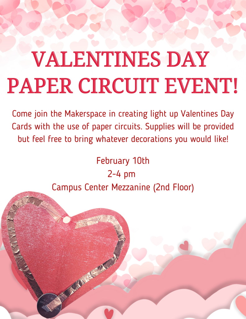 Poster that reads: Valentine's Day Paper Circuit Event!
Come join the Makerspace in creating light up Valentine's Day Cards with the use of paper circuits. Supplies will be provided but feel free to bring whatever decorations you would like!
February 10th
2-4 pm
Campus Center Mezzanine (2nd Floor)